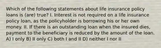 Which of the following statements about life insurance policy loans is (are) true? I. Interest is not required on a life insurance policy loan, as the policyholder is borrowing his or her own money. II. If there is an outstanding loan when the insured dies, payment to the beneficiary is reduced by the amount of the loan. A) I only B) II only C) both I and II D) neither I nor II