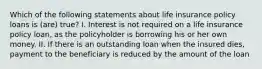 Which of the following statements about life insurance policy loans is (are) true? I. Interest is not required on a life insurance policy loan, as the policyholder is borrowing his or her own money. II. If there is an outstanding loan when the insured dies, payment to the beneficiary is reduced by the amount of the loan