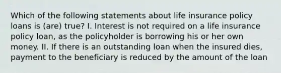 Which of the following statements about life insurance policy loans is (are) true? I. Interest is not required on a life insurance policy loan, as the policyholder is borrowing his or her own money. II. If there is an outstanding loan when the insured dies, payment to the beneficiary is reduced by the amount of the loan