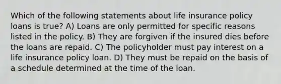 Which of the following statements about life insurance policy loans is true? A) Loans are only permitted for specific reasons listed in the policy. B) They are forgiven if the insured dies before the loans are repaid. C) The policyholder must pay interest on a life insurance policy loan. D) They must be repaid on the basis of a schedule determined at the time of the loan.