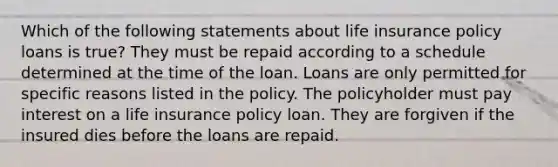 Which of the following statements about life insurance policy loans is true? They must be repaid according to a schedule determined at the time of the loan. Loans are only permitted for specific reasons listed in the policy. The policyholder must pay interest on a life insurance policy loan. They are forgiven if the insured dies before the loans are repaid.