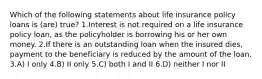 Which of the following statements about life insurance policy loans is (are) true? 1.Interest is not required on a life insurance policy loan, as the policyholder is borrowing his or her own money. 2.If there is an outstanding loan when the insured dies, payment to the beneficiary is reduced by the amount of the loan. 3.A) I only 4.B) II only 5.C) both I and II 6.D) neither I nor II