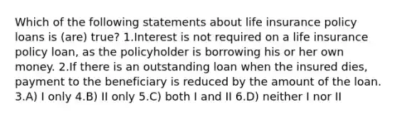 Which of the following statements about life insurance policy loans is (are) true? 1.Interest is not required on a life insurance policy loan, as the policyholder is borrowing his or her own money. 2.If there is an outstanding loan when the insured dies, payment to the beneficiary is reduced by the amount of the loan. 3.A) I only 4.B) II only 5.C) both I and II 6.D) neither I nor II