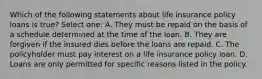 Which of the following statements about life insurance policy loans is true? Select one: A. They must be repaid on the basis of a schedule determined at the time of the loan. B. They are forgiven if the insured dies before the loans are repaid. C. The policyholder must pay interest on a life insurance policy loan. D. Loans are only permitted for specific reasons listed in the policy.