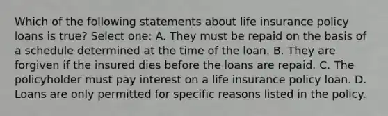 Which of the following statements about life insurance policy loans is true? Select one: A. They must be repaid on the basis of a schedule determined at the time of the loan. B. They are forgiven if the insured dies before the loans are repaid. C. The policyholder must pay interest on a life insurance policy loan. D. Loans are only permitted for specific reasons listed in the policy.