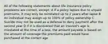 All of the following statements about life insurance policy provisions are correct, except: A If a policy lapses due to unpaid premiums, it may only be reinstated up to 2 years after lapse B An individual may assign up to 100% of policy ownership C Suicide may not be used as a defense to deny payment after the second year D If it is discovered that an insured's age is misstated at the time of a loss, the amount payable is based on the amount of coverage the premiums paid would have purchased at the correct age