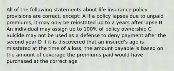 All of the following statements about life insurance policy provisions are correct, except: A If a policy lapses due to unpaid premiums, it may only be reinstated up to 2 years after lapse B An individual may assign up to 100% of policy ownership C Suicide may not be used as a defense to deny payment after the second year D If it is discovered that an insured's age is misstated at the time of a loss, the amount payable is based on the amount of coverage the premiums paid would have purchased at the correct age