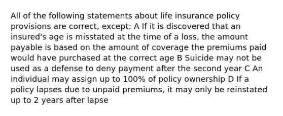 All of the following statements about life insurance policy provisions are correct, except: A If it is discovered that an insured's age is misstated at the time of a loss, the amount payable is based on the amount of coverage the premiums paid would have purchased at the correct age B Suicide may not be used as a defense to deny payment after the second year C An individual may assign up to 100% of policy ownership D If a policy lapses due to unpaid premiums, it may only be reinstated up to 2 years after lapse