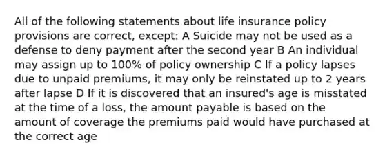 All of the following statements about life insurance policy provisions are correct, except: A Suicide may not be used as a defense to deny payment after the second year B An individual may assign up to 100% of policy ownership C If a policy lapses due to unpaid premiums, it may only be reinstated up to 2 years after lapse D If it is discovered that an insured's age is misstated at the time of a loss, the amount payable is based on the amount of coverage the premiums paid would have purchased at the correct age