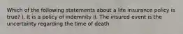 Which of the following statements about a life insurance policy is true? I. It is a policy of indemnity II. The insured event is the uncertainty regarding the time of death