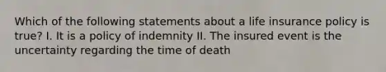 Which of the following statements about a life insurance policy is true? I. It is a policy of indemnity II. The insured event is the uncertainty regarding the time of death