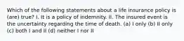 Which of the following statements about a life insurance policy is (are) true? I. It is a policy of indemnity. II. The insured event is the uncertainty regarding the time of death. (a) I only (b) II only (c) both I and II (d) neither I nor II