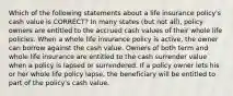 Which of the following statements about a life insurance policy's cash value is CORRECT? In many states (but not all), policy owners are entitled to the accrued cash values of their whole life policies. When a whole life insurance policy is active, the owner can borrow against the cash value. Owners of both term and whole life insurance are entitled to the cash surrender value when a policy is lapsed or surrendered. If a policy owner lets his or her whole life policy lapse, the beneficiary will be entitled to part of the policy's cash value.