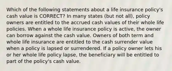 Which of the following statements about a life insurance policy's cash value is CORRECT? In many states (but not all), policy owners are entitled to the accrued cash values of their whole life policies. When a whole life insurance policy is active, the owner can borrow against the cash value. Owners of both term and whole life insurance are entitled to the cash surrender value when a policy is lapsed or surrendered. If a policy owner lets his or her whole life policy lapse, the beneficiary will be entitled to part of the policy's cash value.