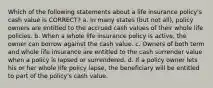 Which of the following statements about a life insurance policy's cash value is CORRECT? a. In many states (but not all), policy owners are entitled to the accrued cash values of their whole life policies. b. When a whole life insurance policy is active, the owner can borrow against the cash value. c. Owners of both term and whole life insurance are entitled to the cash surrender value when a policy is lapsed or surrendered. d. If a policy owner lets his or her whole life policy lapse, the beneficiary will be entitled to part of the policy's cash value.