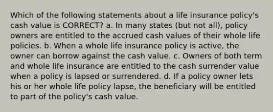 Which of the following statements about a life insurance policy's cash value is CORRECT? a. In many states (but not all), policy owners are entitled to the accrued cash values of their whole life policies. b. When a whole life insurance policy is active, the owner can borrow against the cash value. c. Owners of both term and whole life insurance are entitled to the cash surrender value when a policy is lapsed or surrendered. d. If a policy owner lets his or her whole life policy lapse, the beneficiary will be entitled to part of the policy's cash value.