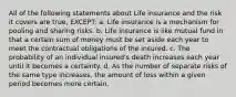 All of the following statements about Life insurance and the risk it covers are true, EXCEPT: a. Life insurance is a mechanism for pooling and sharing risks. b. Life insurance is like mutual fund in that a certain sum of money must be set aside each year to meet the contractual obligations of the insured. c. The probability of an individual insured's death increases each year until it becomes a certainty. d. As the number of separate risks of the same type increases, the amount of loss within a given period becomes more certain.