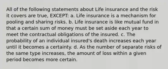 All of the following statements about Life insurance and the risk it covers are true, EXCEPT: a. Life insurance is a mechanism for pooling and sharing risks. b. Life insurance is like mutual fund in that a certain sum of money must be set aside each year to meet the contractual obligations of the insured. c. The probability of an individual insured's death increases each year until it becomes a certainty. d. As the number of separate risks of the same type increases, the amount of loss within a given period becomes more certain.