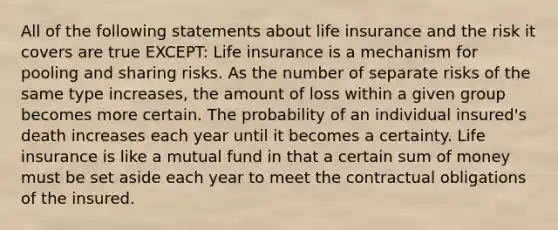 All of the following statements about life insurance and the risk it covers are true EXCEPT: Life insurance is a mechanism for pooling and sharing risks. As the number of separate risks of the same type increases, the amount of loss within a given group becomes more certain. The probability of an individual insured's death increases each year until it becomes a certainty. Life insurance is like a mutual fund in that a certain sum of money must be set aside each year to meet the contractual obligations of the insured.