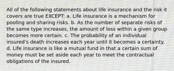 All of the following statements about life insurance and the risk it covers are true EXCEPT: a. Life insurance is a mechanism for pooling and sharing risks. b. As the number of separate risks of the same type increases, the amount of loss within a given group becomes more certain. c. The probability of an individual insured's death increases each year until it becomes a certainty. d. Life insurance is like a mutual fund in that a certain sum of money must be set aside each year to meet the contractual obligations of the insured.