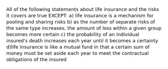 All of the following statements about life insurance and the risks it covers are true EXCEPT: a) life insurance is a mechanism for pooling and sharing risks b) as the number of separate risks of the same type increases, the amount of loss within a given group becomes more certain c) the probability of an individual insured's death increases each year until it becomes a certainty d)life insurance is like a mutual fund in that a certain sum of money must be set aside each year to meet the contractual obligations of the insured