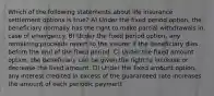 Which of the following statements about life insurance settlement options is true? A) Under the fixed period option, the beneficiary normally has the right to make partial withdrawals in case of emergency. B) Under the fixed period option, any remaining proceeds revert to the insurer if the beneficiary dies before the end of the fixed period. C) Under the fixed amount option, the beneficiary can be given the right to increase or decrease the fixed amount. D) Under the fixed amount option, any interest credited in excess of the guaranteed rate increases the amount of each periodic payment
