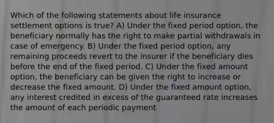 Which of the following statements about life insurance settlement options is true? A) Under the fixed period option, the beneficiary normally has the right to make partial withdrawals in case of emergency. B) Under the fixed period option, any remaining proceeds revert to the insurer if the beneficiary dies before the end of the fixed period. C) Under the fixed amount option, the beneficiary can be given the right to increase or decrease the fixed amount. D) Under the fixed amount option, any interest credited in excess of the guaranteed rate increases the amount of each periodic payment