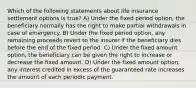 Which of the following statements about life insurance settlement options is true? A) Under the fixed period option, the beneficiary normally has the right to make partial withdrawals in case of emergency. B) Under the fixed period option, any remaining proceeds revert to the insurer if the beneficiary dies before the end of the fixed period. C) Under the fixed amount option, the beneficiary can be given the right to increase or decrease the fixed amount. D) Under the fixed amount option, any interest credited in excess of the guaranteed rate increases the amount of each periodic payment.