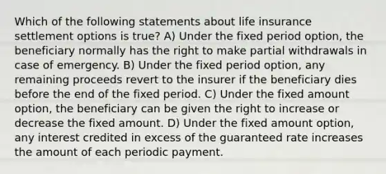 Which of the following statements about life insurance settlement options is true? A) Under the fixed period option, the beneficiary normally has the right to make partial withdrawals in case of emergency. B) Under the fixed period option, any remaining proceeds revert to the insurer if the beneficiary dies before the end of the fixed period. C) Under the fixed amount option, the beneficiary can be given the right to increase or decrease the fixed amount. D) Under the fixed amount option, any interest credited in excess of the guaranteed rate increases the amount of each periodic payment.