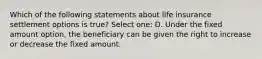 Which of the following statements about life insurance settlement options is true? Select one: D. Under the fixed amount option, the beneficiary can be given the right to increase or decrease the fixed amount.