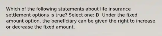 Which of the following statements about life insurance settlement options is true? Select one: D. Under the fixed amount option, the beneficiary can be given the right to increase or decrease the fixed amount.