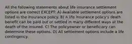 All the following statements about life insurance settlement options are correct EXCEPT: A) Available settlement options are listed in the insurance policy. B) A life insurance policy's death benefit can be paid out or settled in many different ways at the death of the insured. C) The policyowner or beneficiary can determine these options. D) All settlement options include a life contingency.