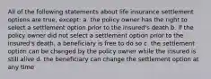 All of the following statements about life insurance settlement options are true, except: a. the policy owner has the right to select a settlement option prior to the insured's death b. if the policy owner did not select a settlement option prior to the insured's death, a beneficiary is free to do so c. the settlement option can be changed by the policy owner while the insured is still alive d. the beneficiary can change the settlement option at any time