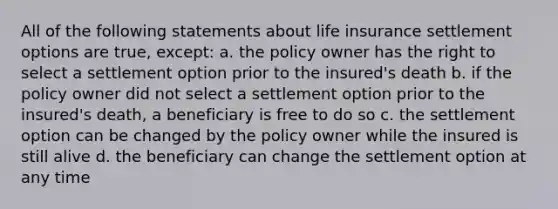 All of the following statements about life insurance settlement options are true, except: a. the policy owner has the right to select a settlement option prior to the insured's death b. if the policy owner did not select a settlement option prior to the insured's death, a beneficiary is free to do so c. the settlement option can be changed by the policy owner while the insured is still alive d. the beneficiary can change the settlement option at any time