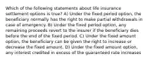 Which of the following statements about life insurance settlement options is true? A) Under the fixed period option, the beneficiary normally has the right to make partial withdrawals in case of emergency. B) Under the fixed period option, any remaining proceeds revert to the insurer if the beneficiary dies before the end of the fixed period. C) Under the fixed amount option, the beneficiary can be given the right to increase or decrease the fixed amount. D) Under the fixed amount option, any interest credited in excess of the guaranteed rate increases