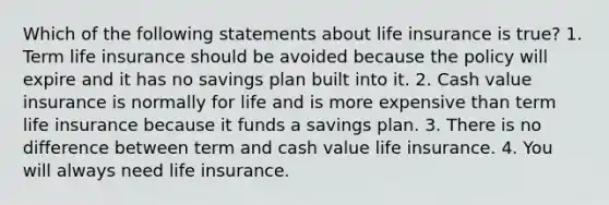 Which of the following statements about life insurance is true? 1. Term life insurance should be avoided because the policy will expire and it has no savings plan built into it. 2. Cash value insurance is normally for life and is more expensive than term life insurance because it funds a savings plan. 3. There is no difference between term and cash value life insurance. 4. You will always need life insurance.