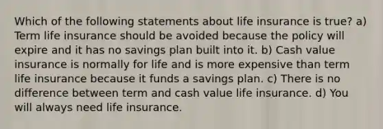 Which of the following statements about life insurance is true? a) Term life insurance should be avoided because the policy will expire and it has no savings plan built into it. b) Cash value insurance is normally for life and is more expensive than term life insurance because it funds a savings plan. c) There is no difference between term and cash value life insurance. d) You will always need life insurance.