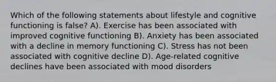 Which of the following statements about lifestyle and cognitive functioning is false? A). Exercise has been associated with improved cognitive functioning B). Anxiety has been associated with a decline in memory functioning C). Stress has not been associated with cognitive decline D). Age-related cognitive declines have been associated with mood disorders