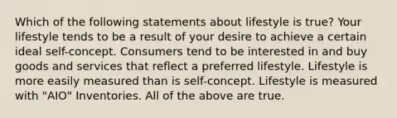 Which of the following statements about lifestyle is true? Your lifestyle tends to be a result of your desire to achieve a certain ideal self-concept. Consumers tend to be interested in and buy goods and services that reflect a preferred lifestyle. Lifestyle is more easily measured than is self-concept. Lifestyle is measured with "AIO" Inventories. All of the above are true.