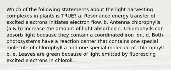 Which of the following statements about the light harvesting complexes in plants is TRUE? a. Resonance energy transfer of excited electrons initiates electron flow. b. Antenna chlorophylls (a & b) increase the amount of light absorbed c. Chlorophylls can absorb light because they contain a coordinated iron ion. d. Both photosystems have a reaction center that contains one special molecule of chlorophyll a and one special molecule of chlorophyll b. e. Leaves are green because of light emitted by fluorescing excited electrons in chloroll.