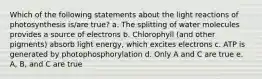 Which of the following statements about the light reactions of photosynthesis is/are true? a. The splitting of water molecules provides a source of electrons b. Chlorophyll (and other pigments) absorb light energy, which excites electrons c. ATP is generated by photophosphorylation d. Only A and C are true e. A, B, and C are true