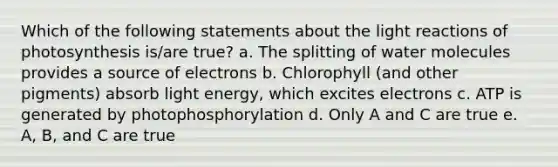 Which of the following statements about the light reactions of photosynthesis is/are true? a. The splitting of water molecules provides a source of electrons b. Chlorophyll (and other pigments) absorb light energy, which excites electrons c. ATP is generated by photophosphorylation d. Only A and C are true e. A, B, and C are true