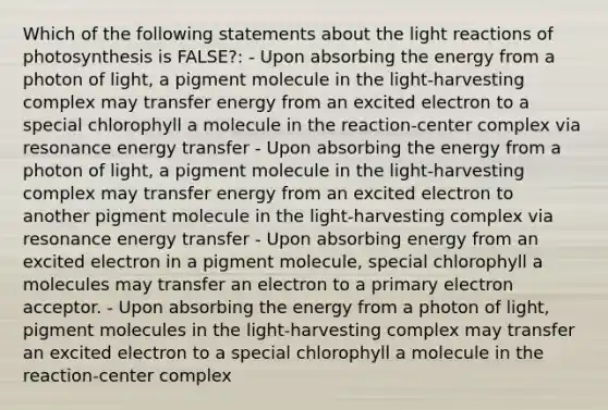 Which of the following statements about the light reactions of photosynthesis is FALSE?: - Upon absorbing the energy from a photon of light, a pigment molecule in the light-harvesting complex may transfer energy from an excited electron to a special chlorophyll a molecule in the reaction-center complex via resonance energy transfer - Upon absorbing the energy from a photon of light, a pigment molecule in the light-harvesting complex may transfer energy from an excited electron to another pigment molecule in the light-harvesting complex via resonance energy transfer - Upon absorbing energy from an excited electron in a pigment molecule, special chlorophyll a molecules may transfer an electron to a primary electron acceptor. - Upon absorbing the energy from a photon of light, pigment molecules in the light-harvesting complex may transfer an excited electron to a special chlorophyll a molecule in the reaction-center complex