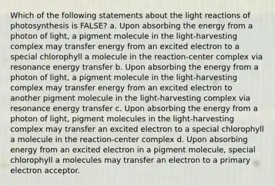 Which of the following statements about the <a href='https://www.questionai.com/knowledge/kSUoWrrvoC-light-reactions' class='anchor-knowledge'>light reactions</a> of photosynthesis is FALSE? a. Upon absorbing the energy from a photon of light, a pigment molecule in the light-harvesting complex may transfer energy from an excited electron to a special chlorophyll a molecule in the reaction-center complex via resonance energy transfer b. Upon absorbing the energy from a photon of light, a pigment molecule in the light-harvesting complex may transfer energy from an excited electron to another pigment molecule in the light-harvesting complex via resonance energy transfer c. Upon absorbing the energy from a photon of light, pigment molecules in the light-harvesting complex may transfer an excited electron to a special chlorophyll a molecule in the reaction-center complex d. Upon absorbing energy from an excited electron in a pigment molecule, special chlorophyll a molecules may transfer an electron to a primary electron acceptor.