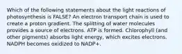 Which of the following statements about the light reactions of photosynthesis is FALSE? An electron transport chain is used to create a proton gradient. The splitting of water molecules provides a source of electrons. ATP is formed. Chlorophyll (and other pigments) absorbs light energy, which excites electrons. NADPH becomes oxidized to NADP+.