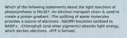 Which of the following statements about the light reactions of photosynthesis is FALSE? -An electron transport chain is used to create a proton gradient. -The splitting of water molecules provides a source of electrons. -NADPH becomes oxidized to NADP+. -Chlorophyll (and other pigments) absorbs light energy, which excites electrons. -ATP is formed.