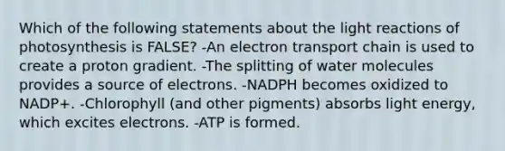 Which of the following statements about the <a href='https://www.questionai.com/knowledge/kSUoWrrvoC-light-reactions' class='anchor-knowledge'>light reactions</a> of photosynthesis is FALSE? -An electron transport chain is used to create a proton gradient. -The splitting of water molecules provides a source of electrons. -NADPH becomes oxidized to NADP+. -Chlorophyll (and other pigments) absorbs light energy, which excites electrons. -ATP is formed.