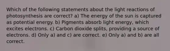 Which of the following statements about the light reactions of photosynthesis are correct? a) The energy of the sun is captured as potential energy. b) Pigments absorb light energy, which excites electrons. c) Carbon dioxide splits, providing a source of electrons. d) Only a) and c) are correct. e) Only a) and b) are all correct.