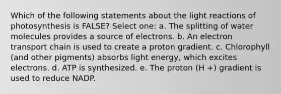 Which of the following statements about the light reactions of photosynthesis is FALSE? Select one: a. The splitting of water molecules provides a source of electrons. b. An electron transport chain is used to create a proton gradient. c. Chlorophyll (and other pigments) absorbs light energy, which excites electrons. d. ATP is synthesized. e. The proton (H +) gradient is used to reduce NADP.