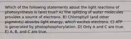 Which of the following statements about the light reactions of photosynthesis is (are) true? A) The splitting of water molecules provides a source of electrons. B) Chlorophyll (and other pigments) absorbs light energy, which excites electrons. C) ATP is generated by photophosphorylation. D) Only A and C are true. E) A, B, and C are true.